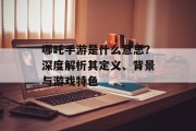 哪吒手游是什么意思？深度解析其定义、背景与游戏特色