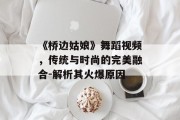 《桥边姑娘》舞蹈视频，传统与时尚的完美融合-解析其火爆原因