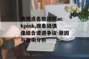 央视点名批评Blackpink,现象级偶像组合遭遇争议-原因与影响分析