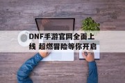DNF手游官网全面上线 超燃冒险等你开启