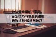 公认最难唱的三首歌,音乐技巧与情感表达的极致挑战-解析与技巧探讨