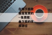 在哪下载歌曲是免费的--免费歌曲下载的优质途径