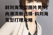 斜刘海发型图片男,时尚潮流新选择-斜刘海发型打理攻略