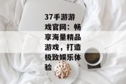37手游游戏官网：畅享海量精品游戏，打造极致娱乐体验
