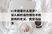 rc手游是什么意思？深入解析遥控模型手机游戏的定义、类型与玩法