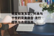 明星短发发型，时尚与个性的完美融合-流行趋势与选择指南