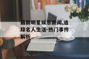 最新明星娱乐新闻,追踪名人生活-热门事件解析