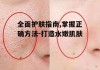 全面护肤指南,掌握正确方法-打造水嫩肌肤