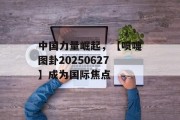 中国力量崛起，【喷嚏图卦20250627】成为国际焦点