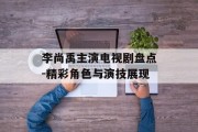 李尚禹主演电视剧盘点-精彩角色与演技展现