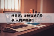 朴勇河：争议背后的故事-人物深度剖析