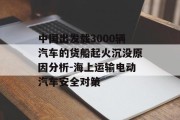 中国出发载3000辆汽车的货船起火沉没原因分析-海上运输电动汽车安全对策