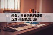 吴磊，青春偶像的成名之路-揭秘吴磊八卦