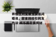 井柏然刘雯被当面追问婚讯，甜蜜回应引网友热议-娱乐圈恋情揭秘