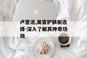 卢蒽洁,美容护肤新选择-深入了解其神奇功效