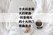 十大抖音最火的歌曲--抖音爆火的十大热门歌曲盘点