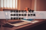 野花摄影技巧, 高清拍摄完整指南-自然美景捕捉解析