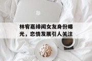 林宥嘉绯闻女友身份曝光，恋情发展引人关注