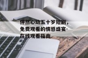 怦然心动五十岁短剧,免费观看的情感盛宴-在线观看指南 怦然心动五十岁短剧,免费观看的情感盛宴-在线观看指南