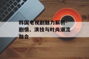 韩国电视剧魅力解析-剧情、演技与时尚潮流融合