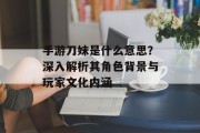 手游刀妹是什么意思？深入解析其角色背景与玩家文化内涵