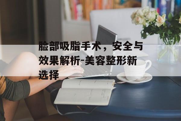脸部吸脂手术，安全与效果解析-美容整形新选择