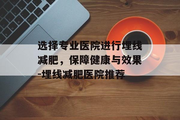 选择专业医院进行埋线减肥，保障健康与效果-埋线减肥医院推荐