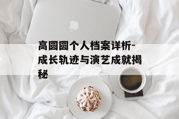 高圆圆个人档案详析-成长轨迹与演艺成就揭秘