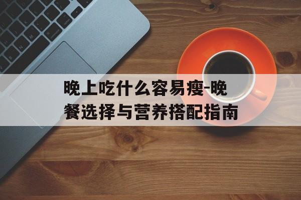 晚上吃什么容易瘦-晚餐选择与营养搭配指南 晚上吃什么容易瘦-晚餐选择与营养搭配指南