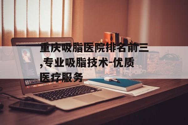 重庆吸脂医院排名前三,专业吸脂技术-优质医疗服务
