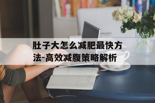肚子大怎么减肥最快方法-高效减腹策略解析