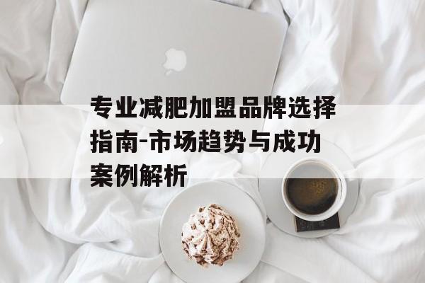 专业减肥加盟品牌选择指南-市场趋势与成功案例解析