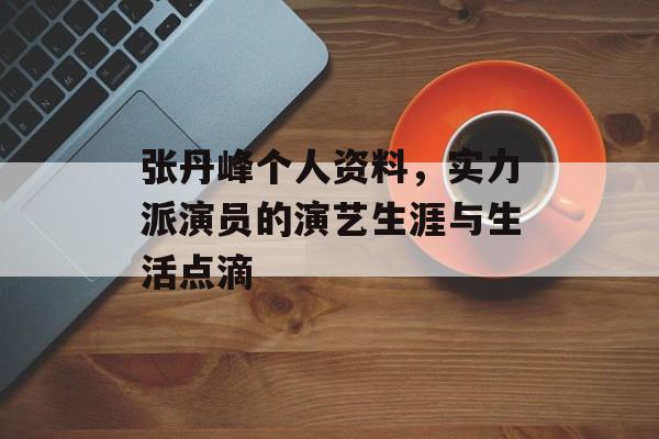 张丹峰个人资料，实力派演员的演艺生涯与生活点滴