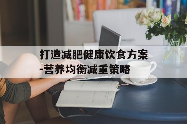 打造减肥健康饮食方案-营养均衡减重策略