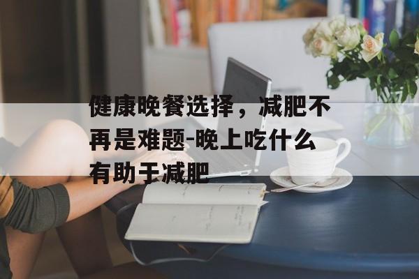健康晚餐选择，减肥不再是难题-晚上吃什么有助于减肥