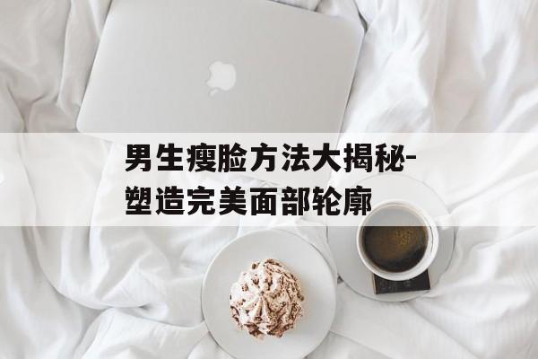 男生瘦脸方法大揭秘-塑造完美面部轮廓