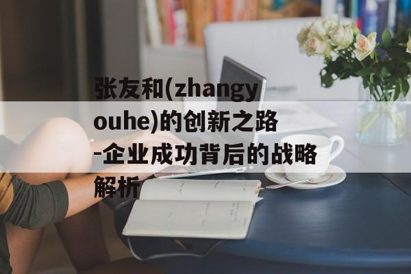 张友和(zhangyouhe)的创新之路-企业成功背后的战略解析