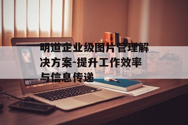 明道企业级图片管理解决方案-提升工作效率与信息传递