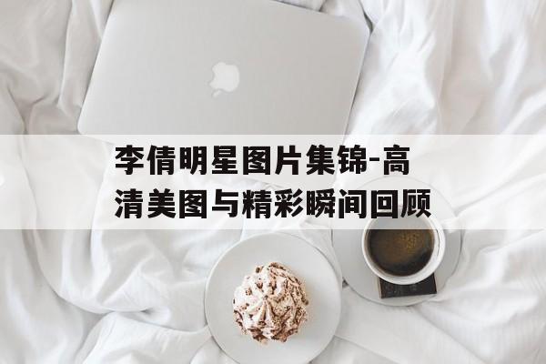 李倩明星图片集锦-高清美图与精彩瞬间回顾 李倩明星图片集锦-高清美图与精彩瞬间回顾