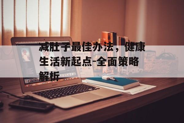 减肚子最佳办法,健康生活新起点-全面策略解析 减肚子最佳办法,健康生活新起点-全面策略解析