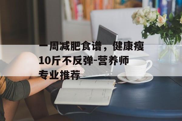 一周减肥食谱,健康瘦10斤不反弹-营养师专业推荐 一周减肥食谱,健康瘦10斤不反弹-营养师专业推荐