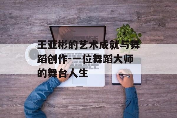 王亚彬的艺术成就与舞蹈创作-一位舞蹈大师的舞台人生