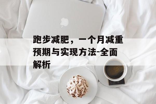 跑步减肥,一个月减重预期与实现方法-全面解析 跑步减肥,一个月减重预期与实现方法-全面解析