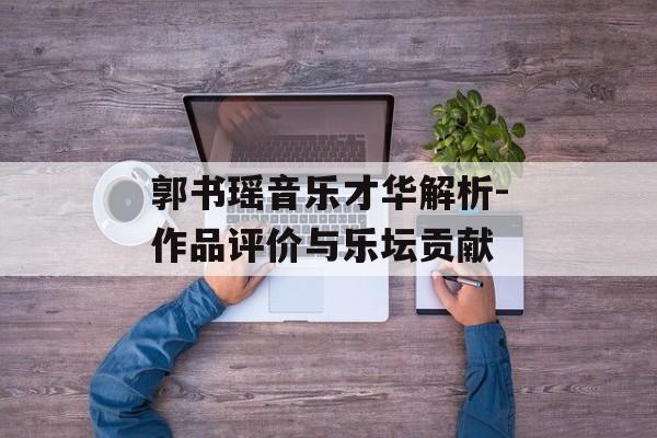 郭书瑶音乐才华解析-作品评价与乐坛贡献