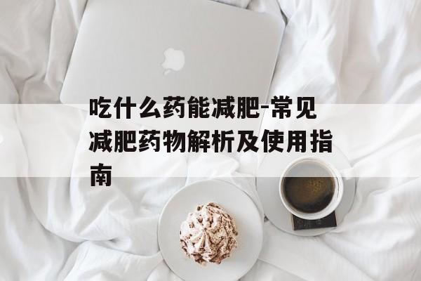 吃什么药能减肥-常见减肥药物解析及使用指南
