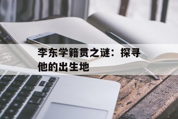 李东学籍贯之谜：探寻他的出生地