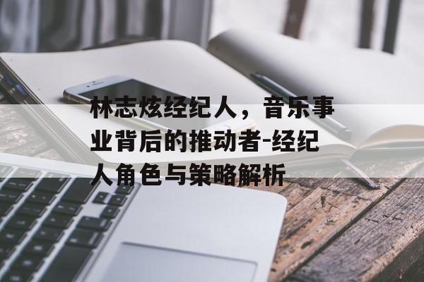 林志炫经纪人，音乐事业背后的推动者-经纪人角色与策略解析