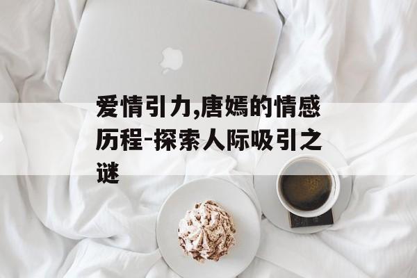 爱情引力,唐嫣的情感历程-探索人际吸引之谜