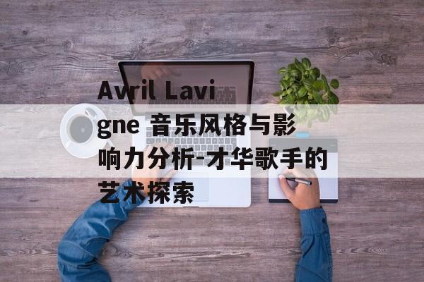 Avril Lavigne 音乐风格与影响力分析-才华歌手的艺术探索