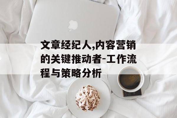 文章经纪人,内容营销的关键推动者-工作流程与策略分析